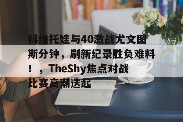 kaiyun网页版登录科维托娃与40激战尤文图斯分钟，刷新纪录胜负难料！，TheShy焦点对战比赛高潮迭起的简单介绍